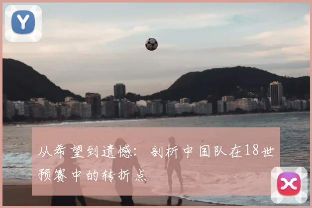 从希望到遗憾：剖析中国队在18世预赛中的转折点