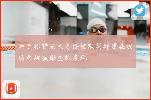 加兰称赞老大哥搭档默契邓恩在攻防两端激励全队表现