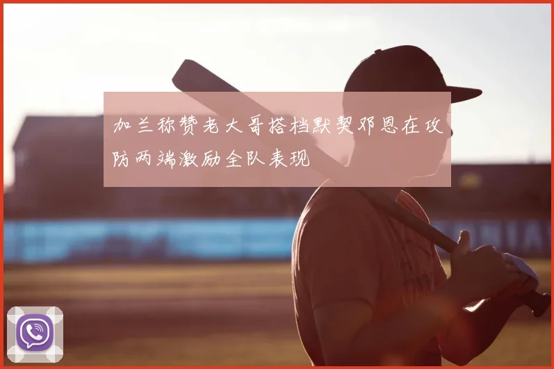 加兰称赞老大哥搭档默契邓恩在攻防两端激励全队表现