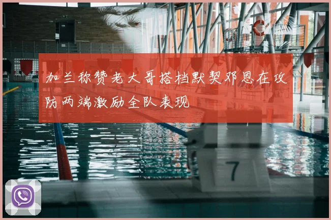 加兰称赞老大哥搭档默契邓恩在攻防两端激励全队表现