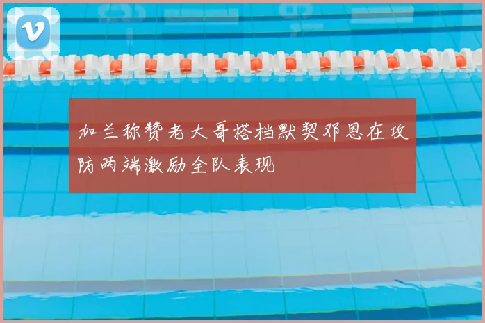 加兰称赞老大哥搭档默契邓恩在攻防两端激励全队表现
