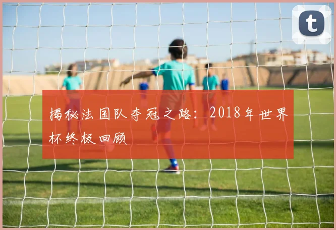 揭秘法国队夺冠之路：2018年世界杯终极回顾