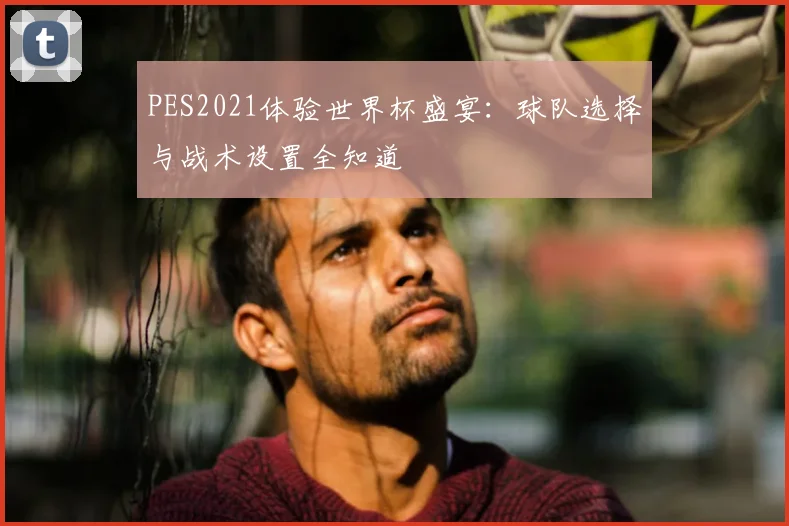 PES2021体验世界杯盛宴:球队选择与战术设置全知道