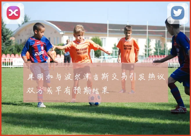 库明加与波尔津吉斯交易引发热议双方或早有预期结果