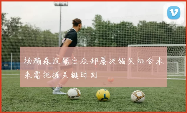 杨瀚森技能出众却屡次错失机会未来需把握关键时刻