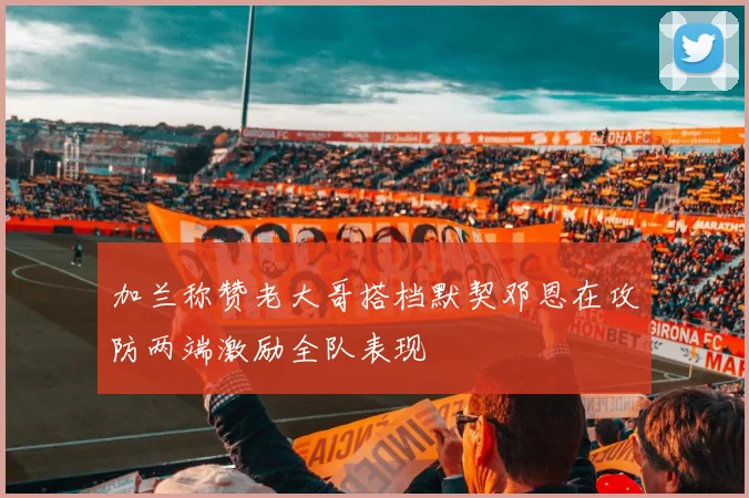 加兰称赞老大哥搭档默契邓恩在攻防两端激励全队表现