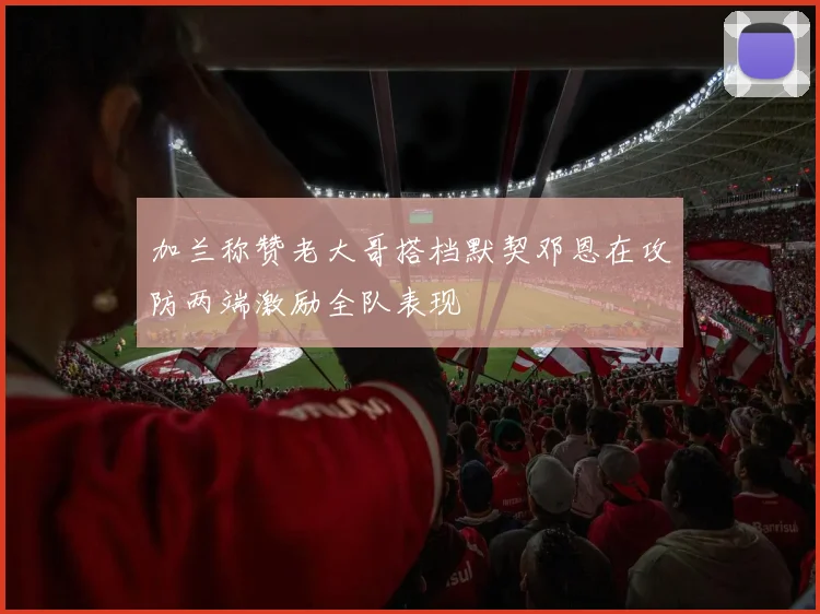 加兰称赞老大哥搭档默契邓恩在攻防两端激励全队表现