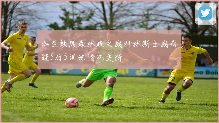加兰缺席森林狼之战科林斯出战存疑5对5训练情况更新