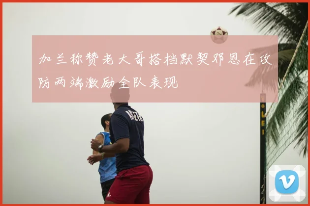 加兰称赞老大哥搭档默契邓恩在攻防两端激励全队表现
