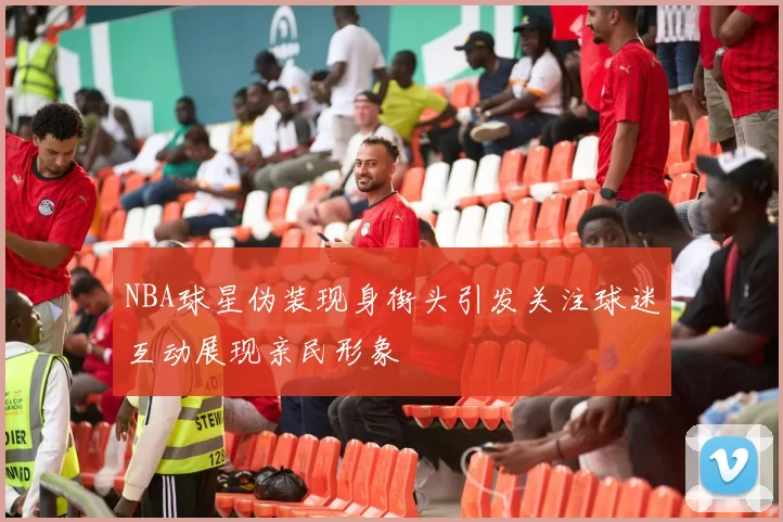 NBA球星伪装现身街头引发关注球迷互动展现亲民形象