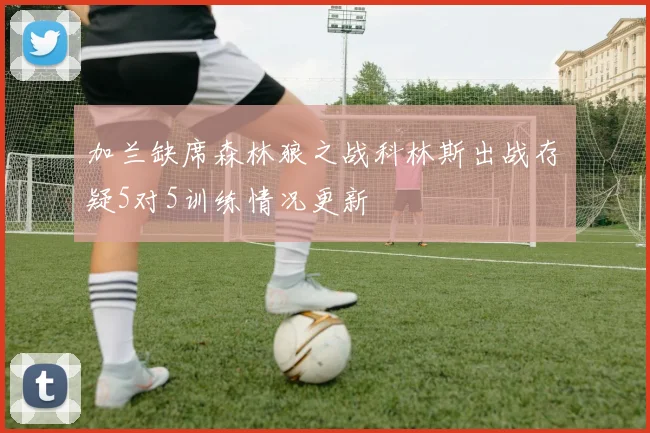 加兰缺席森林狼之战科林斯出战存疑5对5训练情况更新