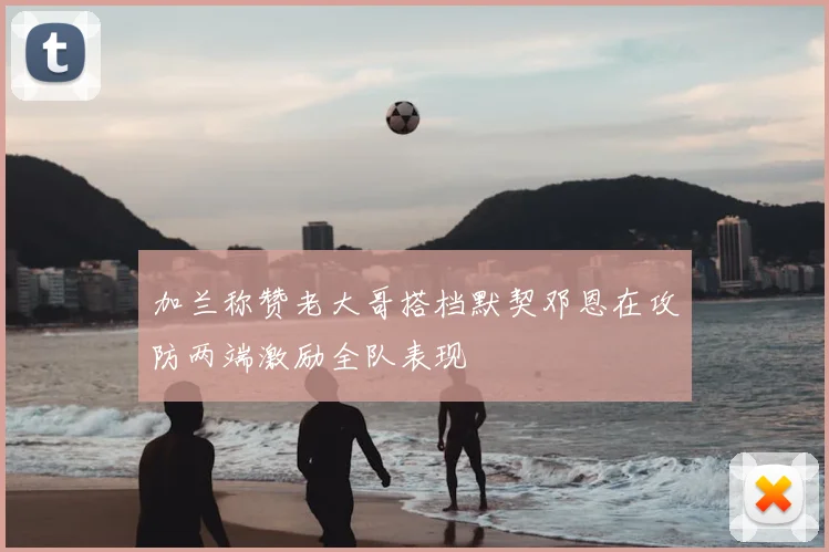 加兰称赞老大哥搭档默契邓恩在攻防两端激励全队表现
