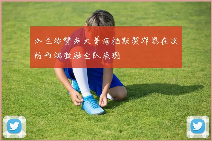加兰称赞老大哥搭档默契邓恩在攻防两端激励全队表现