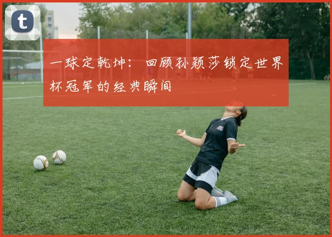 一球定乾坤：回顾孙颖莎锁定世界杯冠军的经典瞬间