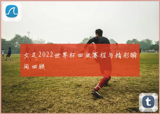 女足2022世界杯回放赛程与精彩瞬间回顾