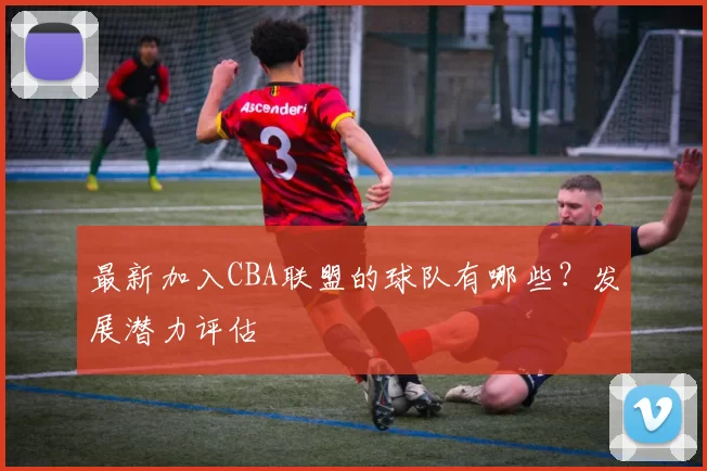 最新加入CBA联盟的球队有哪些？发展潜力评估