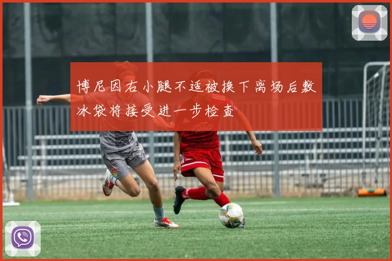 博尼因右小腿不适被换下离场后敷冰袋将接受进一步检查