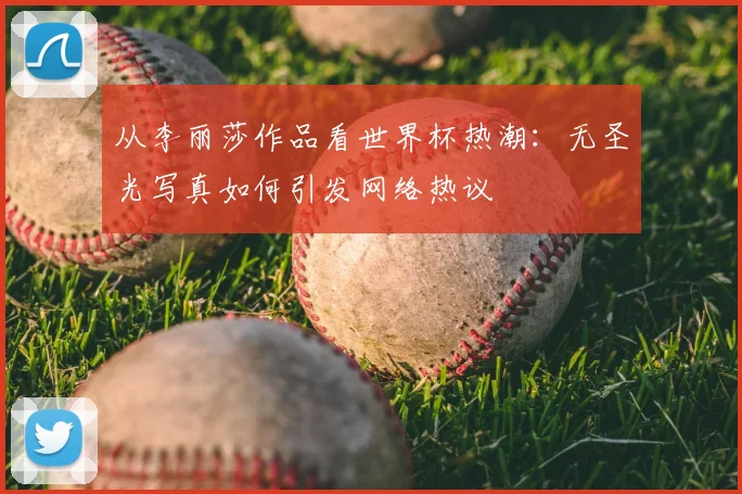 从李丽莎作品看世界杯热潮：无圣光写真如何引发网络热议