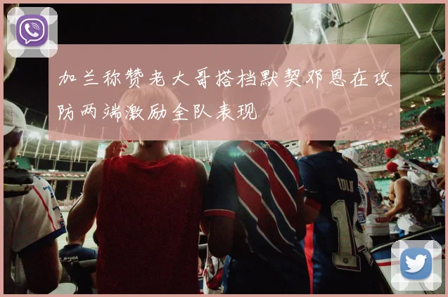 加兰称赞老大哥搭档默契邓恩在攻防两端激励全队表现