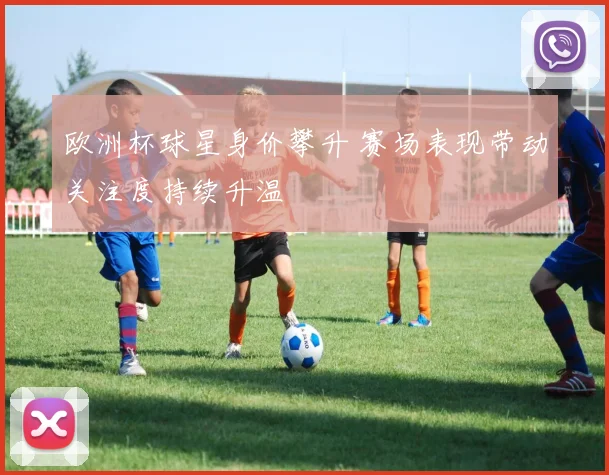 欧洲杯球星身价攀升 赛场表现带动关注度持续升温