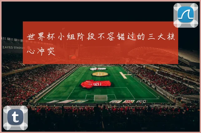 世界杯小组阶段不容错过的三大核心冲突
