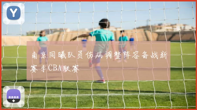 南京同曦队员伤病调整阵容备战新赛季CBA联赛
