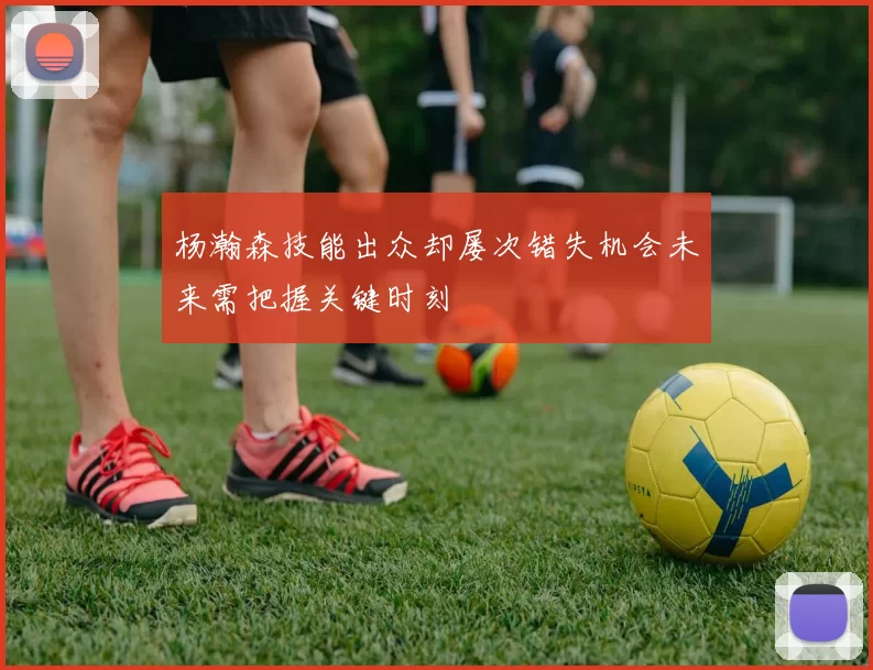 杨瀚森技能出众却屡次错失机会未来需把握关键时刻