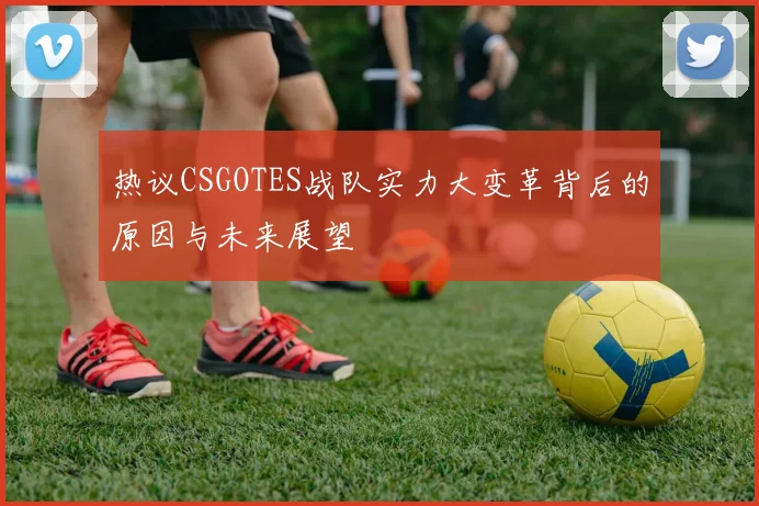 热议CSGOTES战队实力大变革背后的原因与未来展望