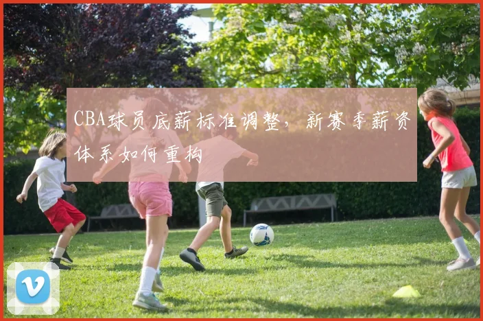 CBA球员底薪标准调整，新赛季薪资体系如何重构