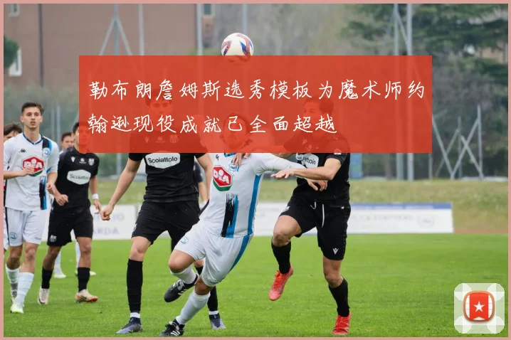 勒布朗詹姆斯选秀模板为魔术师约翰逊现役成就已全面超越