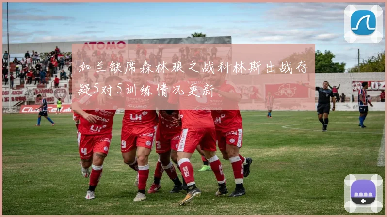 加兰缺席森林狼之战科林斯出战存疑5对5训练情况更新