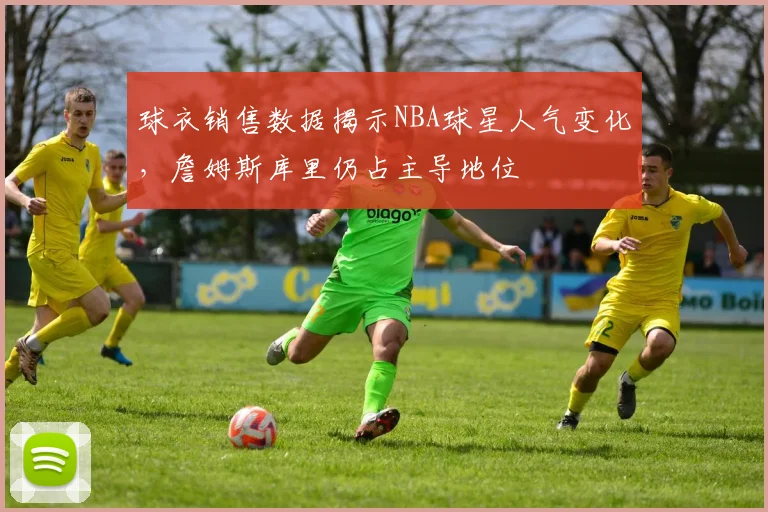 球衣销售数据揭示NBA球星人气变化,詹姆斯库里仍占主导地位