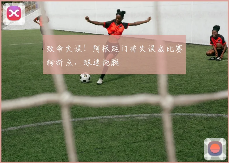 致命失误！阿根廷门将失误成比赛转折点，球迷扼腕