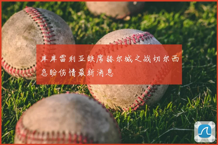 库库雷利亚缺席赫尔城之战切尔西急盼伤情最新消息