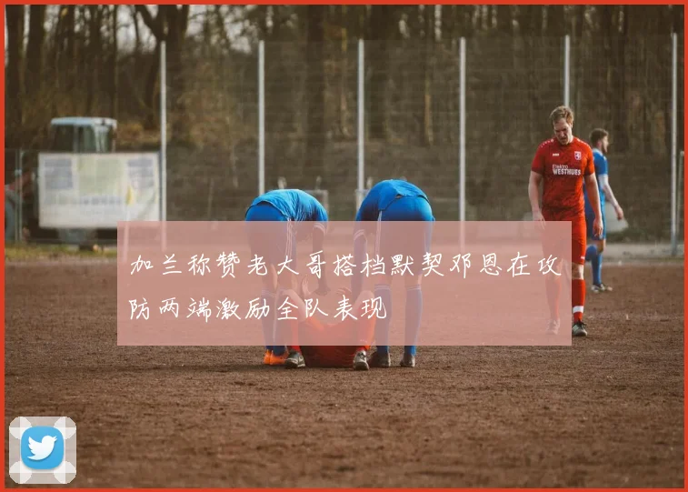 加兰称赞老大哥搭档默契邓恩在攻防两端激励全队表现