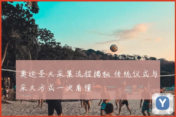 奥运圣火采集流程揭秘 传统仪式与采火方式一次看懂