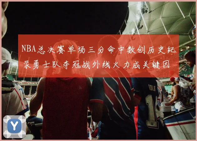 NBA总决赛单场三分命中数创历史纪录勇士队夺冠战外线火力成关键因素