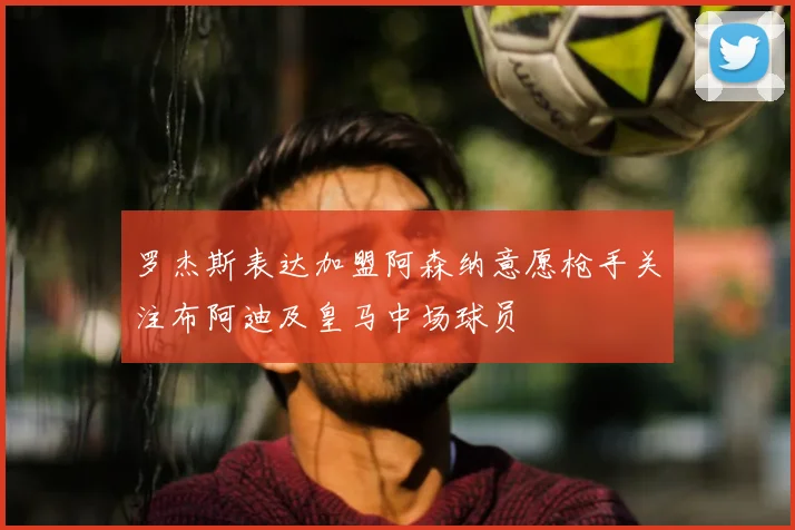 罗杰斯表达加盟阿森纳意愿枪手关注布阿迪及皇马中场球员