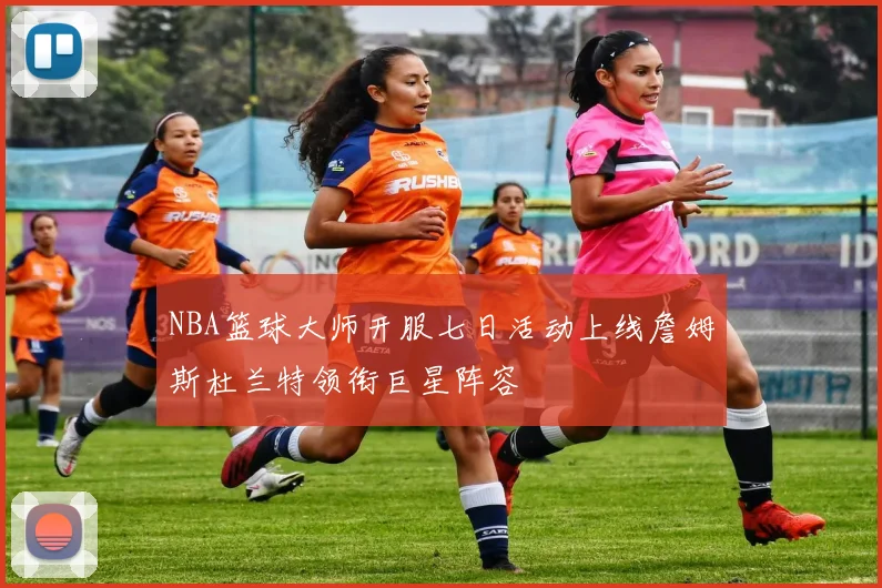 NBA篮球大师开服七日活动上线詹姆斯杜兰特领衔巨星阵容