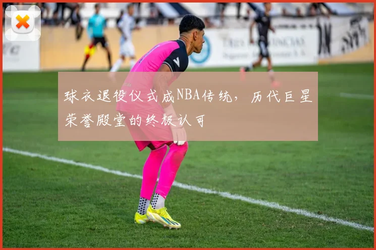 球衣退役仪式成NBA传统,历代巨星荣誉殿堂的终极认可