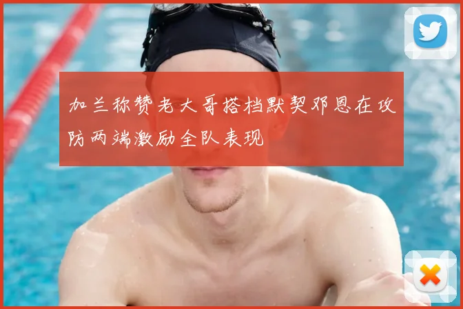 加兰称赞老大哥搭档默契邓恩在攻防两端激励全队表现