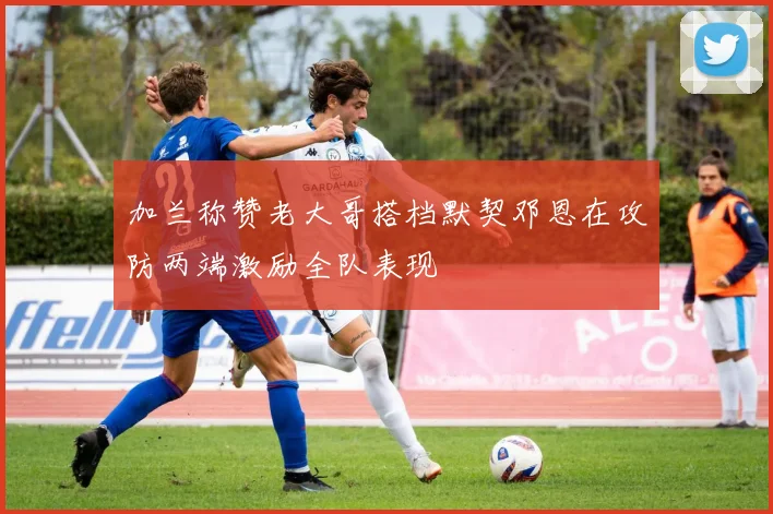 加兰称赞老大哥搭档默契邓恩在攻防两端激励全队表现