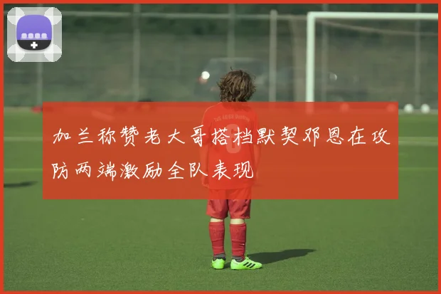 加兰称赞老大哥搭档默契邓恩在攻防两端激励全队表现