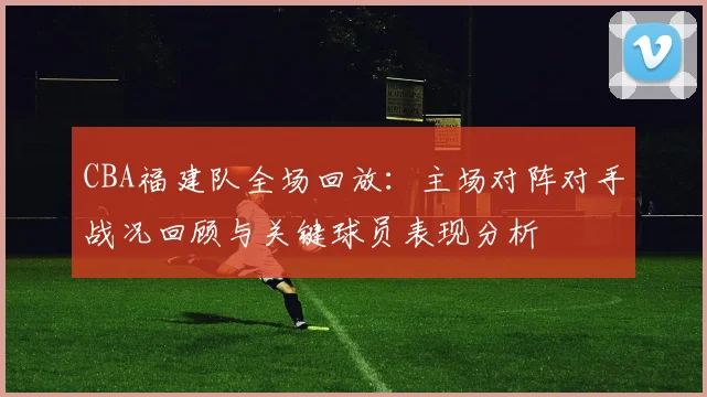 CBA福建队全场回放:主场对阵对手战况回顾与关键球员表现分析