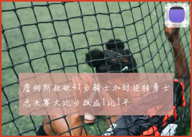 詹姆斯狂砍41分骑士加时逆转勇士总决赛大比分扳成1比1平