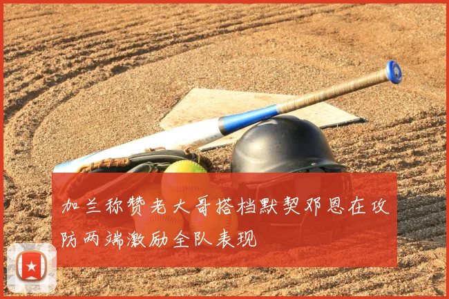 加兰称赞老大哥搭档默契邓恩在攻防两端激励全队表现