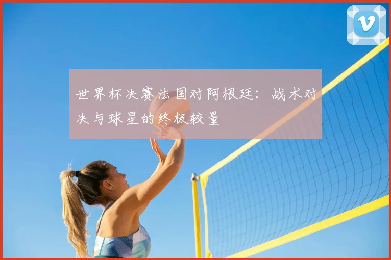 世界杯决赛法国对阿根廷：战术对决与球星的终极较量
