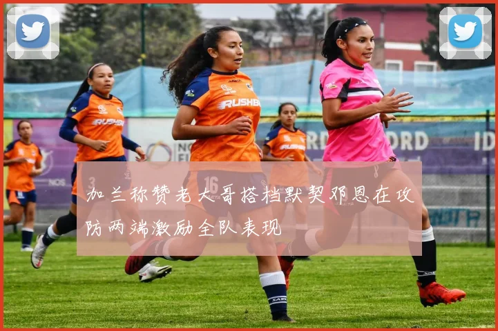 加兰称赞老大哥搭档默契邓恩在攻防两端激励全队表现
