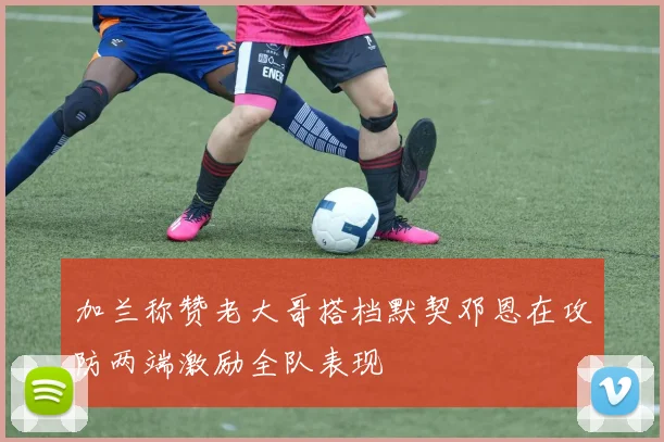 加兰称赞老大哥搭档默契邓恩在攻防两端激励全队表现