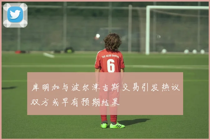 库明加与波尔津吉斯交易引发热议双方或早有预期结果